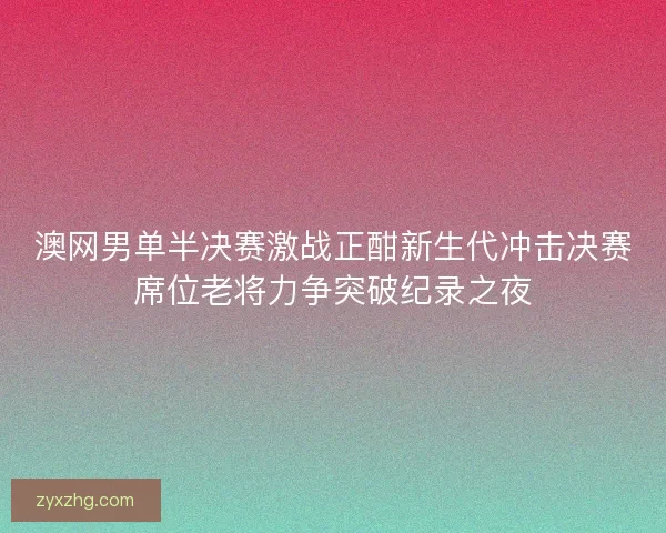 澳网男单半决赛激战正酣新生代冲击决赛席位老将力争突破纪录之夜